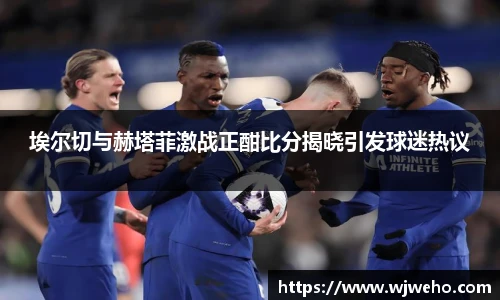 埃尔切与赫塔菲激战正酣比分揭晓引发球迷热议